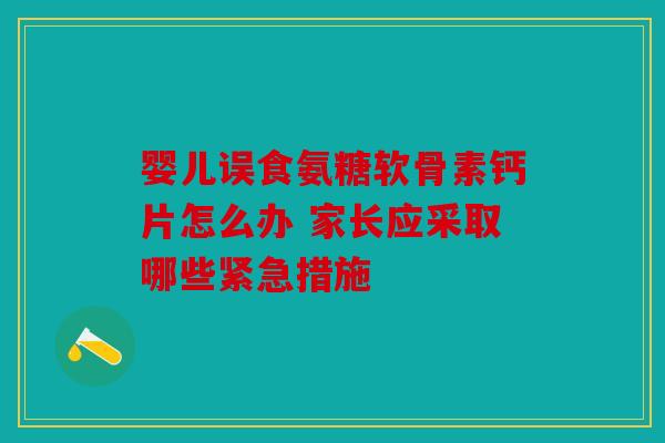 婴儿误食氨糖软骨素钙片怎么办 家长应采取哪些紧急措施