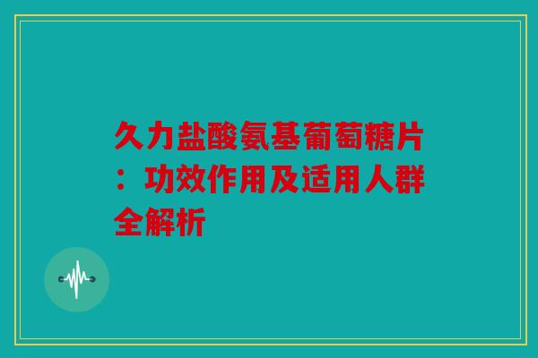 久力盐酸氨基葡萄糖片：功效作用及适用人群全解析