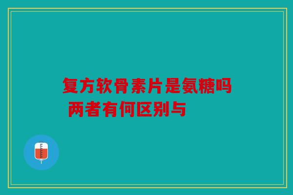 复方软骨素片是氨糖吗 两者有何区别与