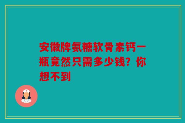 安徽牌氨糖软骨素钙一瓶竟然只需多少钱？你想不到