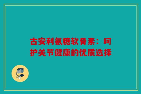 古安利氨糖软骨素：呵护关节健康的优质选择