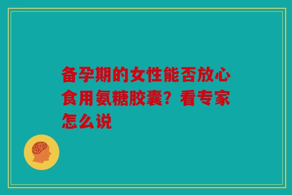 备孕期的女性能否放心食用氨糖胶囊？看专家怎么说