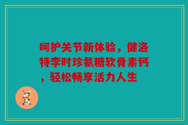 呵护关节新体验，健洛特李时珍氨糖软骨素钙，轻松畅享活力人生