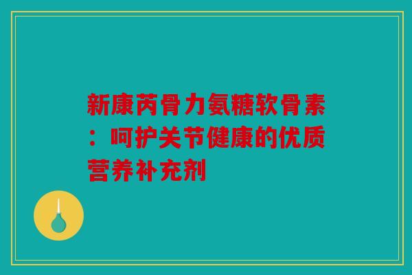 新康芮骨力氨糖软骨素：呵护关节健康的优质营养补充剂