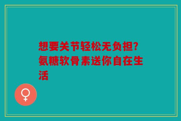 想要关节轻松无负担？氨糖软骨素送你自在生活