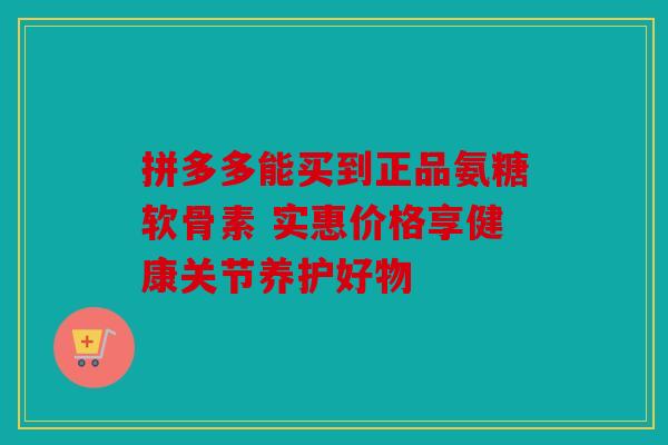 拼多多能买到正品氨糖软骨素 实惠价格享健康关节养护好物