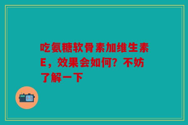 吃氨糖软骨素加维生素E，效果会如何？不妨了解一下