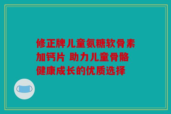 修正牌儿童氨糖软骨素加钙片 助力儿童骨骼健康成长的优质选择