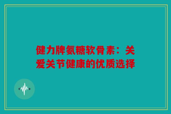 健力牌氨糖软骨素：关爱关节健康的优质选择