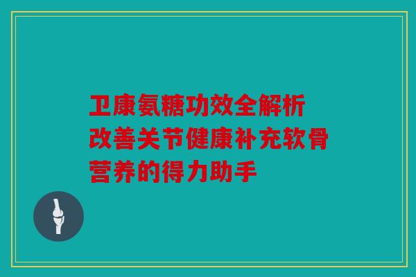 卫康氨糖功效全解析 改善关节健康补充软骨营养的得力助手