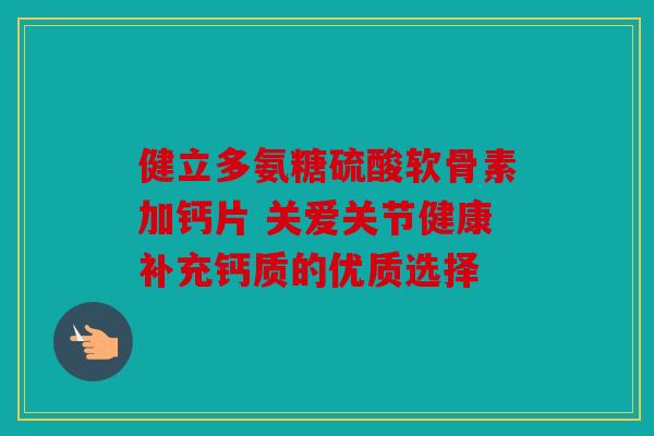 健立多氨糖硫酸软骨素加钙片 关爱关节健康补充钙质的优质选择