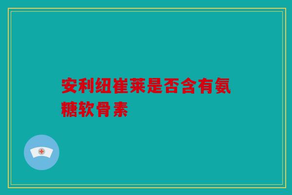安利纽崔莱是否含有氨糖软骨素