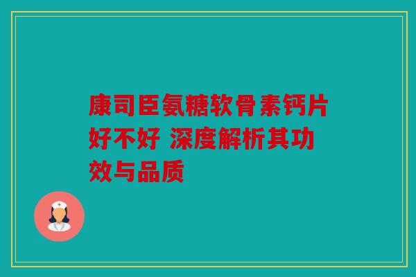 康司臣氨糖软骨素钙片好不好 深度解析其功效与品质
