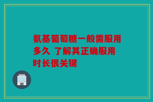氨基葡萄糖一般需服用多久 了解其正确服用时长很关键