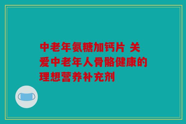 中老年氨糖加钙片 关爱中老年人骨骼健康的理想营养补充剂
