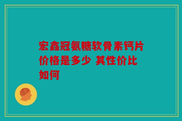 宏鑫冠氨糖软骨素钙片价格是多少 其性价比如何