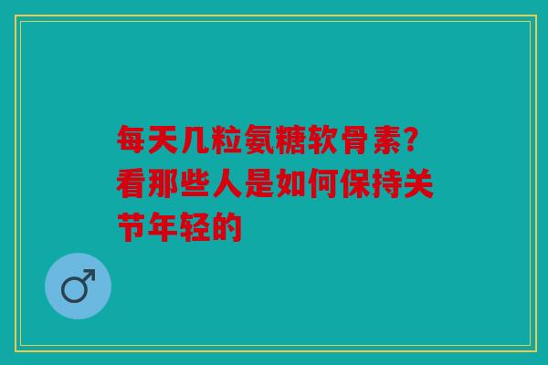 每天几粒氨糖软骨素？看那些人是如何保持关节年轻的