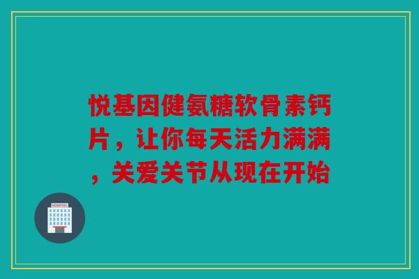 悦基因健氨糖软骨素钙片，让你每天活力满满，关爱关节从现在开始