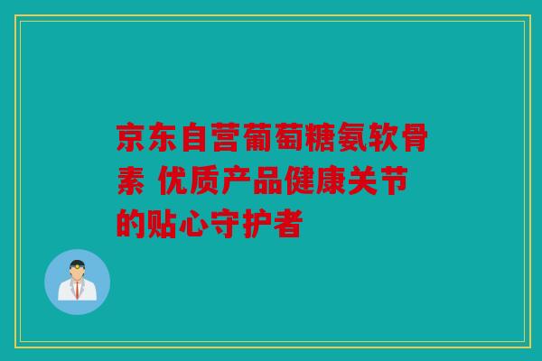 京东自营葡萄糖氨软骨素 优质产品健康关节的贴心守护者