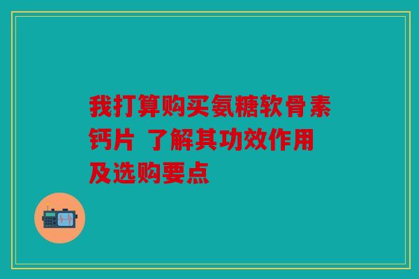 我打算购买氨糖软骨素钙片 了解其功效作用及选购要点