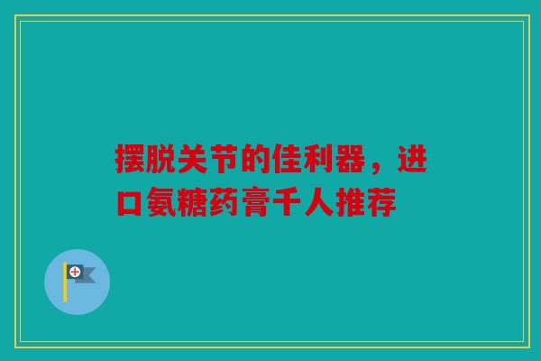摆脱关节的佳利器，进口氨糖药膏千人推荐