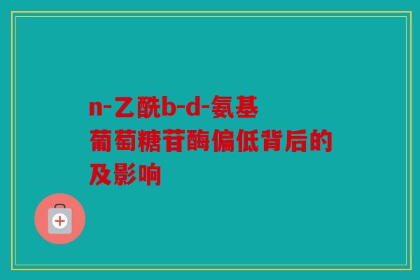 n-乙酰b-d-氨基葡萄糖苷酶偏低背后的及影响