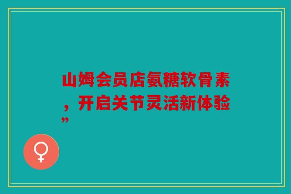 山姆会员店氨糖软骨素，开启关节灵活新体验”