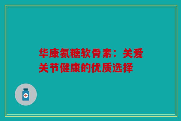 华康氨糖软骨素：关爱关节健康的优质选择