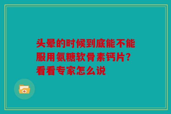 头晕的时候到底能不能服用氨糖软骨素钙片？看看专家怎么说