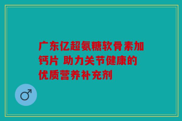 广东亿超氨糖软骨素加钙片 助力关节健康的优质营养补充剂