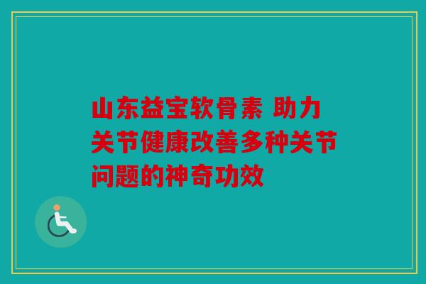 山东益宝软骨素 助力关节健康改善多种关节问题的神奇功效