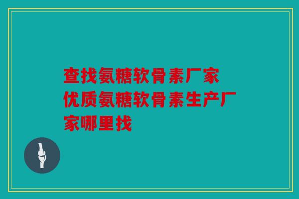 查找氨糖软骨素厂家 优质氨糖软骨素生产厂家哪里找