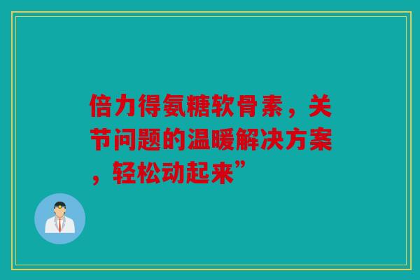倍力得氨糖软骨素，关节问题的温暖解决方案，轻松动起来”