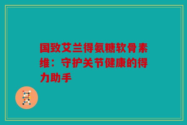 国致艾兰得氨糖软骨素维：守护关节健康的得力助手