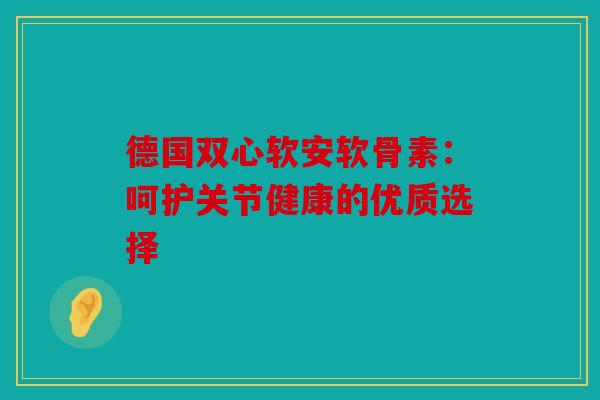 德国双心软安软骨素：呵护关节健康的优质选择