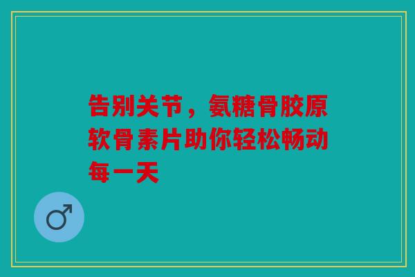 告别关节，氨糖骨胶原软骨素片助你轻松畅动每一天