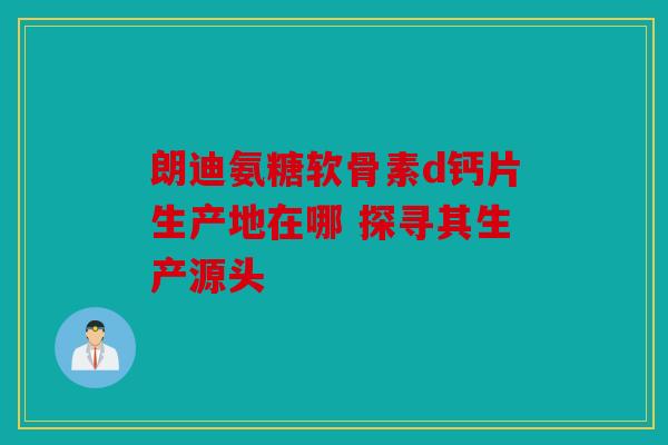 朗迪氨糖软骨素d钙片生产地在哪 探寻其生产源头