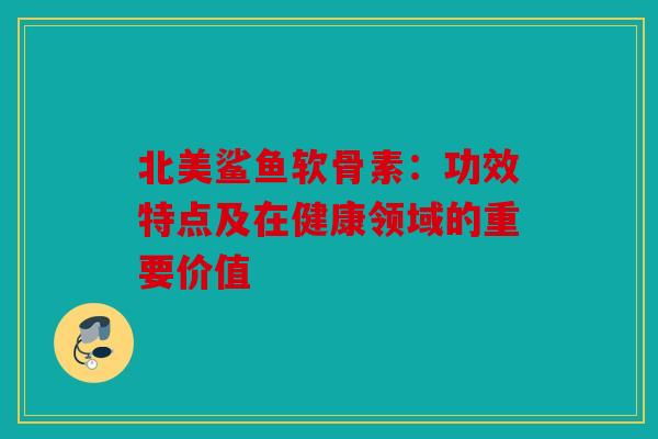 北美鲨鱼软骨素：功效特点及在健康领域的重要价值