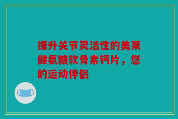 提升关节灵活性的美莱健氨糖软骨素钙片，您的运动伴侣