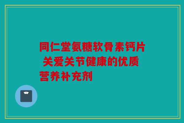 同仁堂氨糖软骨素钙片 关爱关节健康的优质营养补充剂