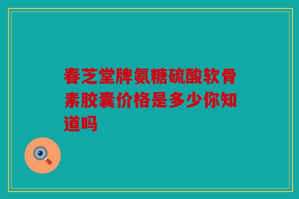 春芝堂牌氨糖硫酸软骨素胶囊价格是多少你知道吗