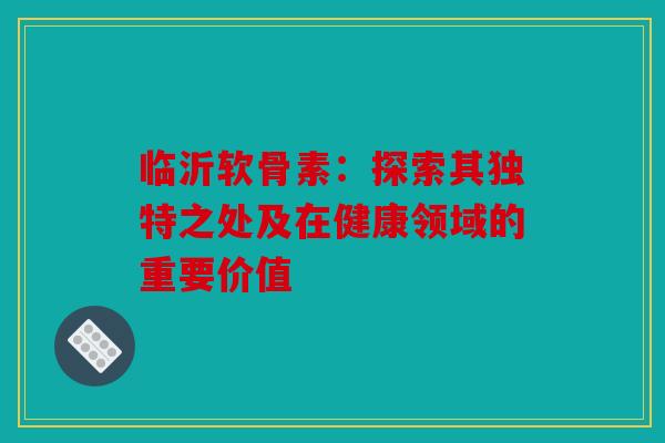 临沂软骨素：探索其独特之处及在健康领域的重要价值