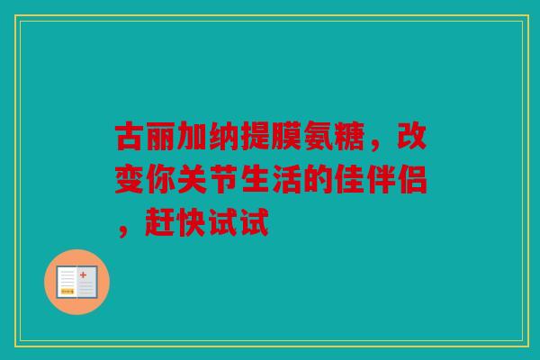 古丽加纳提膜氨糖，改变你关节生活的佳伴侣，赶快试试