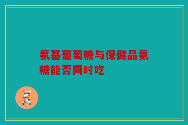 氨基葡萄糖与保健品氨糖能否同时吃