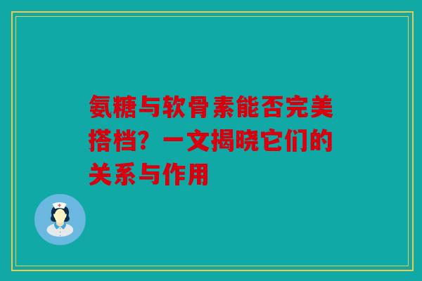 氨糖与软骨素能否完美搭档？一文揭晓它们的关系与作用