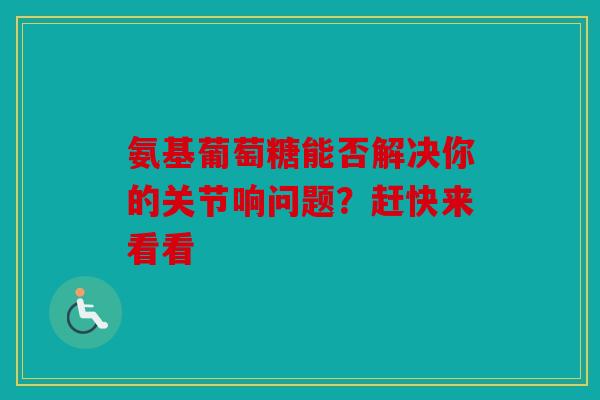 氨基葡萄糖能否解决你的关节响问题？赶快来看看