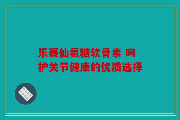 乐赛仙氨糖软骨素 呵护关节健康的优质选择