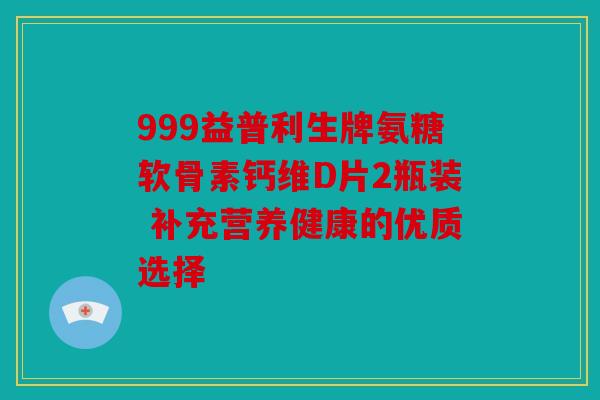 999益普利生牌氨糖软骨素钙维D片2瓶装 补充营养健康的优质选择