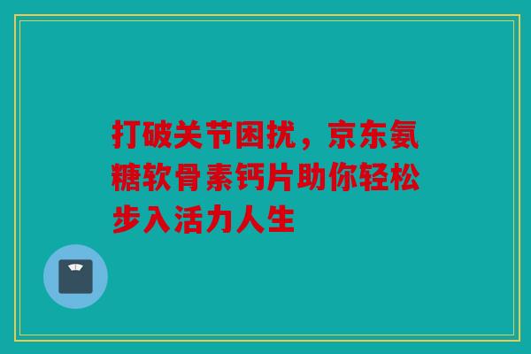 打破关节困扰，京东氨糖软骨素钙片助你轻松步入活力人生