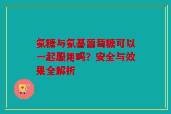 氨糖与氨基葡萄糖可以一起服用吗？安全与效果全解析